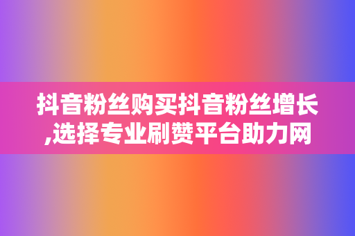 抖音粉丝购买抖音粉丝增长,选择专业刷赞平台助力网红事业