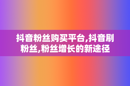 抖音粉丝购买平台,抖音刷粉丝,粉丝增长的新途径