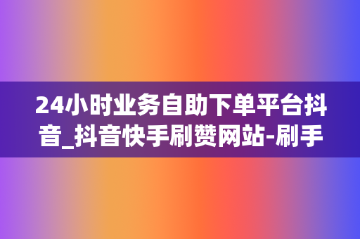 24小时业务自助下单平台抖音_抖音快手刷赞网站-刷手刺赞快手粉丝抖音粉丝