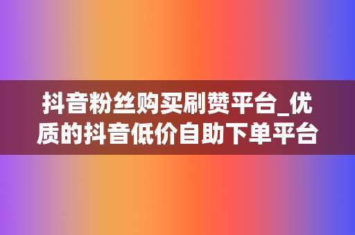 抖音粉丝购买刷赞平台_优质的抖音低价自助下单平台选择-专注快手刷粉丝点赞点关注必备